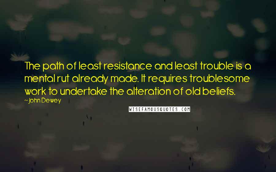 John Dewey Quotes: The path of least resistance and least trouble is a mental rut already made. It requires troublesome work to undertake the alteration of old beliefs.