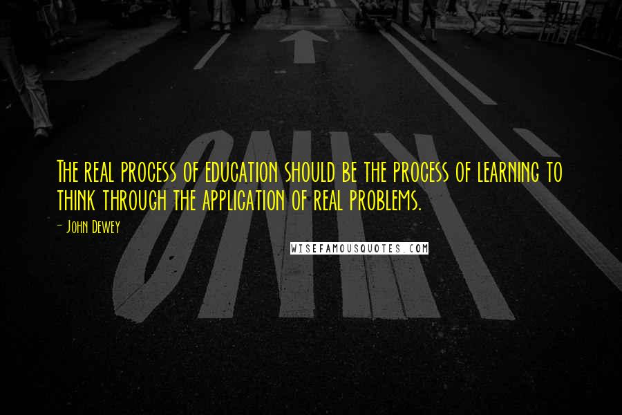 John Dewey Quotes: The real process of education should be the process of learning to think through the application of real problems.