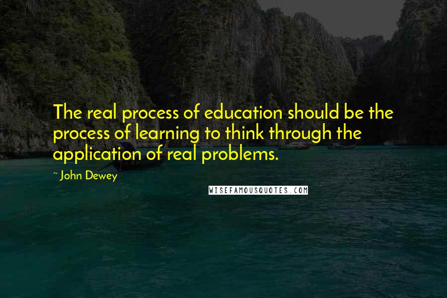 John Dewey Quotes: The real process of education should be the process of learning to think through the application of real problems.