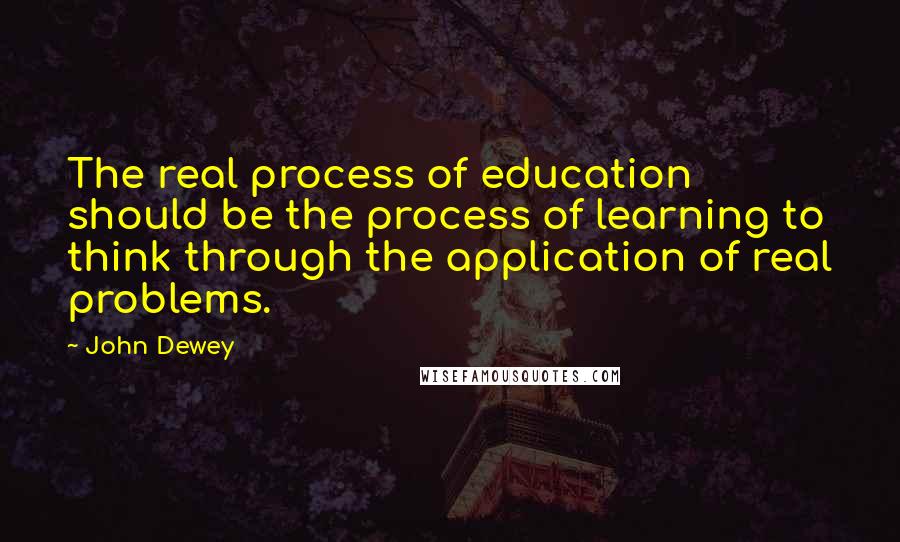 John Dewey Quotes: The real process of education should be the process of learning to think through the application of real problems.