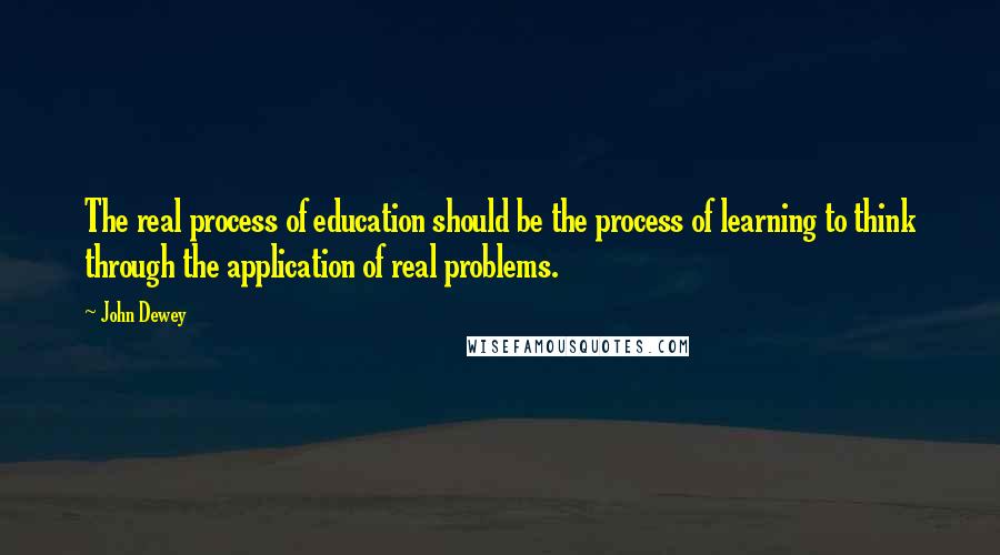 John Dewey Quotes: The real process of education should be the process of learning to think through the application of real problems.