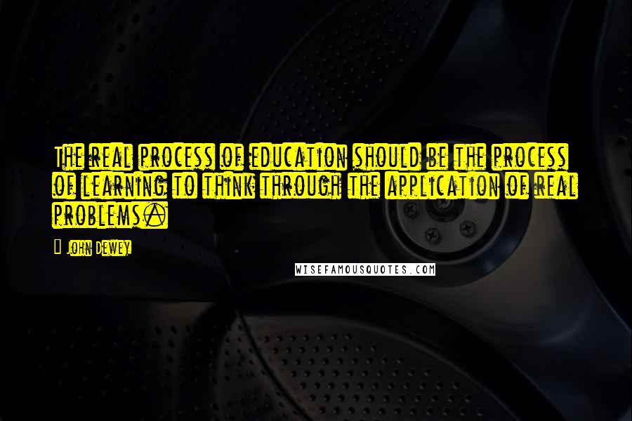 John Dewey Quotes: The real process of education should be the process of learning to think through the application of real problems.