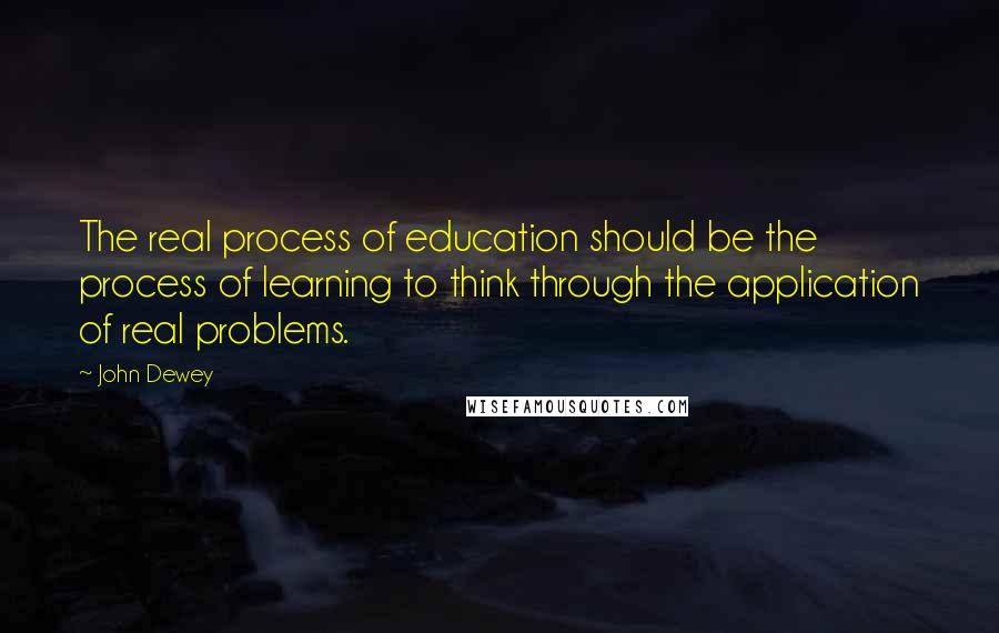 John Dewey Quotes: The real process of education should be the process of learning to think through the application of real problems.