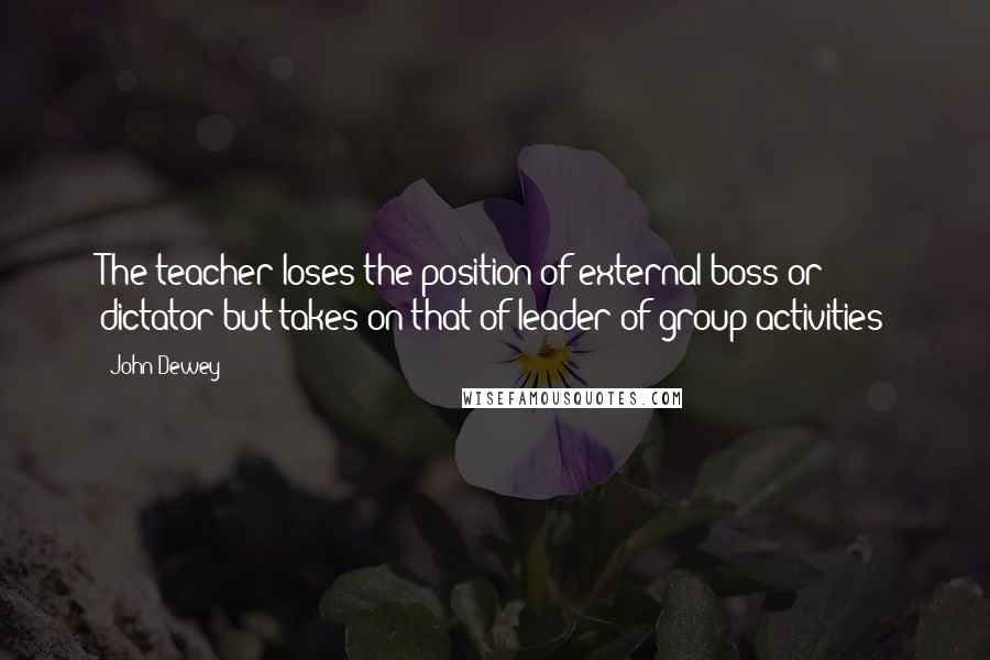 John Dewey Quotes: The teacher loses the position of external boss or dictator but takes on that of leader of group activities