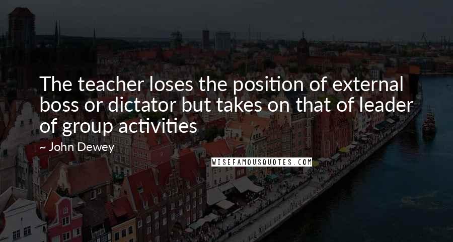 John Dewey Quotes: The teacher loses the position of external boss or dictator but takes on that of leader of group activities