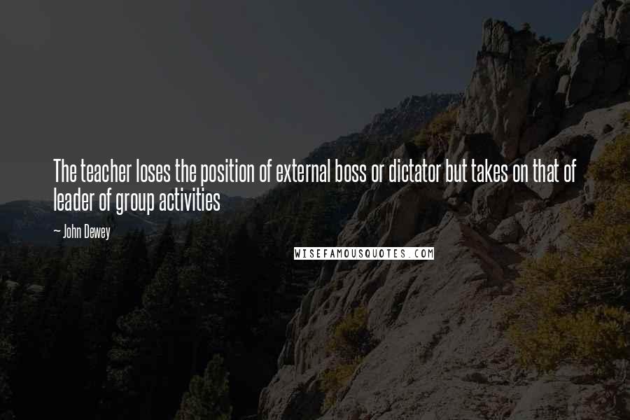 John Dewey Quotes: The teacher loses the position of external boss or dictator but takes on that of leader of group activities