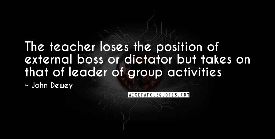 John Dewey Quotes: The teacher loses the position of external boss or dictator but takes on that of leader of group activities