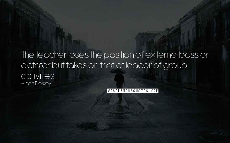 John Dewey Quotes: The teacher loses the position of external boss or dictator but takes on that of leader of group activities