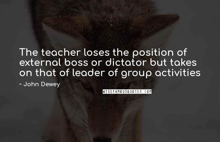 John Dewey Quotes: The teacher loses the position of external boss or dictator but takes on that of leader of group activities