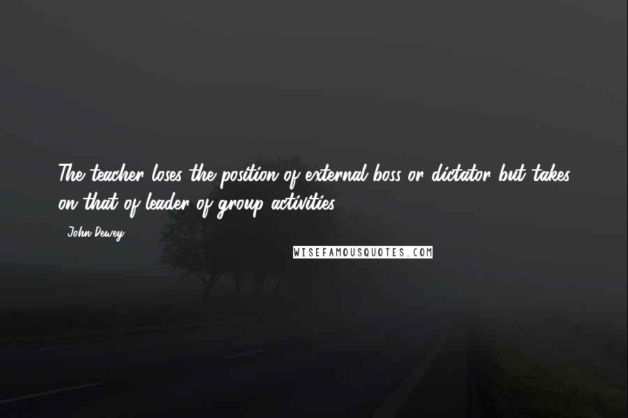 John Dewey Quotes: The teacher loses the position of external boss or dictator but takes on that of leader of group activities