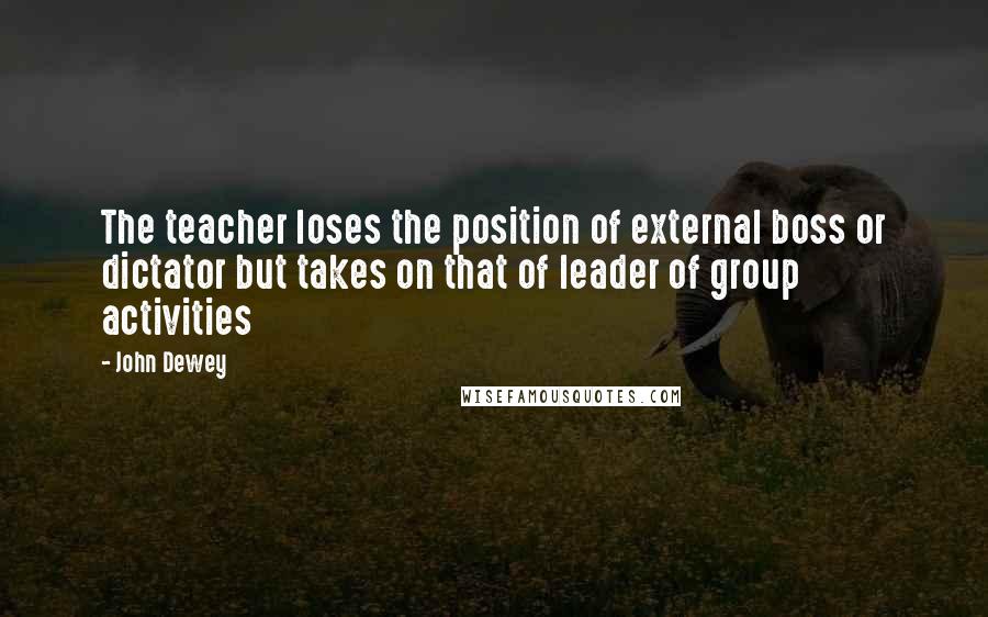 John Dewey Quotes: The teacher loses the position of external boss or dictator but takes on that of leader of group activities