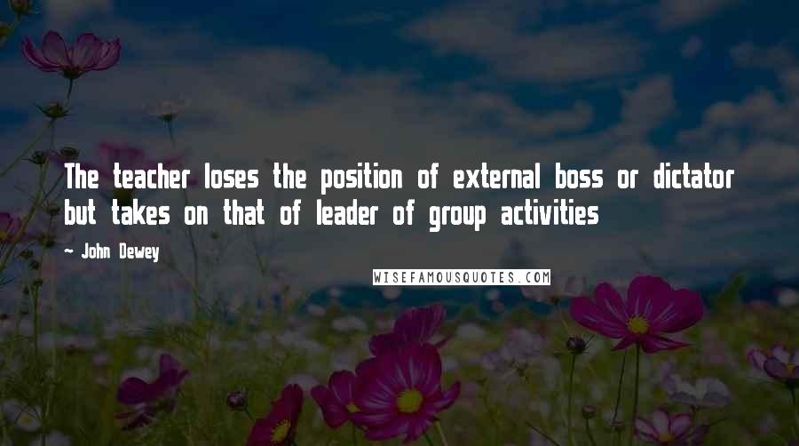 John Dewey Quotes: The teacher loses the position of external boss or dictator but takes on that of leader of group activities