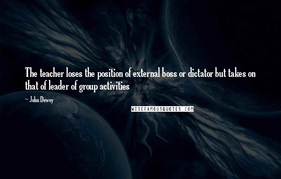 John Dewey Quotes: The teacher loses the position of external boss or dictator but takes on that of leader of group activities