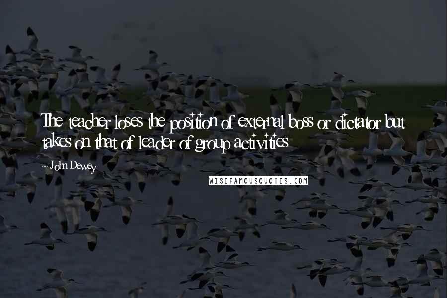 John Dewey Quotes: The teacher loses the position of external boss or dictator but takes on that of leader of group activities