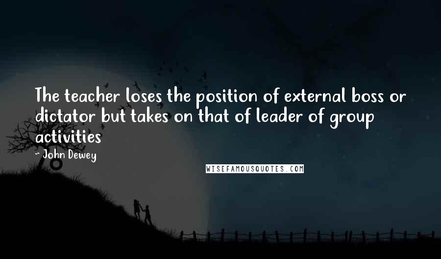 John Dewey Quotes: The teacher loses the position of external boss or dictator but takes on that of leader of group activities