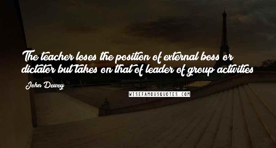 John Dewey Quotes: The teacher loses the position of external boss or dictator but takes on that of leader of group activities