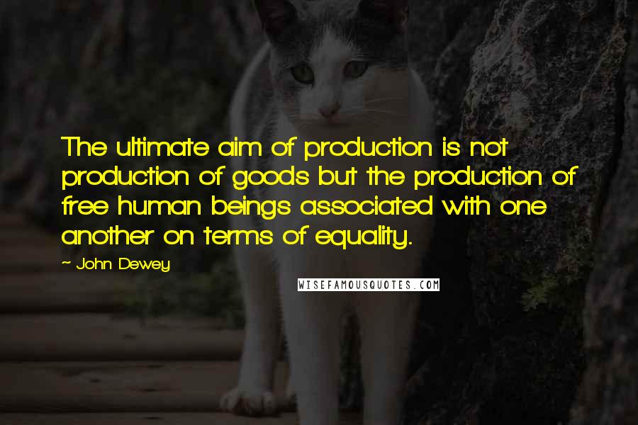 John Dewey Quotes: The ultimate aim of production is not production of goods but the production of free human beings associated with one another on terms of equality.