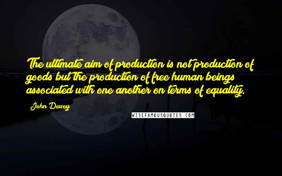 John Dewey Quotes: The ultimate aim of production is not production of goods but the production of free human beings associated with one another on terms of equality.