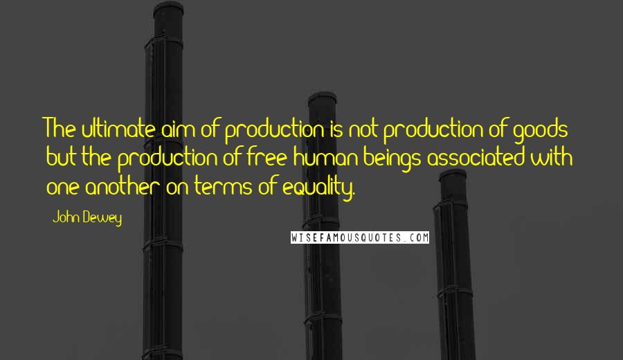 John Dewey Quotes: The ultimate aim of production is not production of goods but the production of free human beings associated with one another on terms of equality.