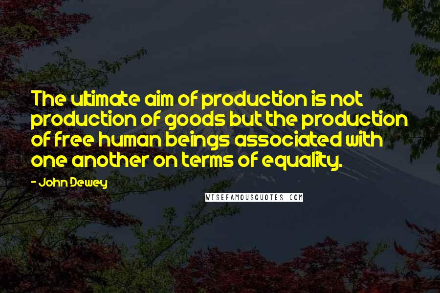 John Dewey Quotes: The ultimate aim of production is not production of goods but the production of free human beings associated with one another on terms of equality.