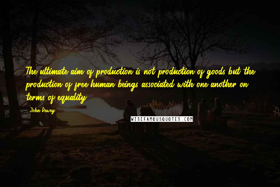 John Dewey Quotes: The ultimate aim of production is not production of goods but the production of free human beings associated with one another on terms of equality.