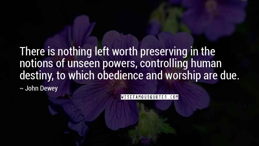 John Dewey Quotes: There is nothing left worth preserving in the notions of unseen powers, controlling human destiny, to which obedience and worship are due.