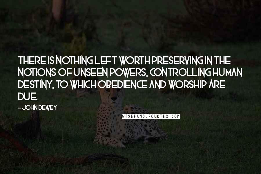 John Dewey Quotes: There is nothing left worth preserving in the notions of unseen powers, controlling human destiny, to which obedience and worship are due.