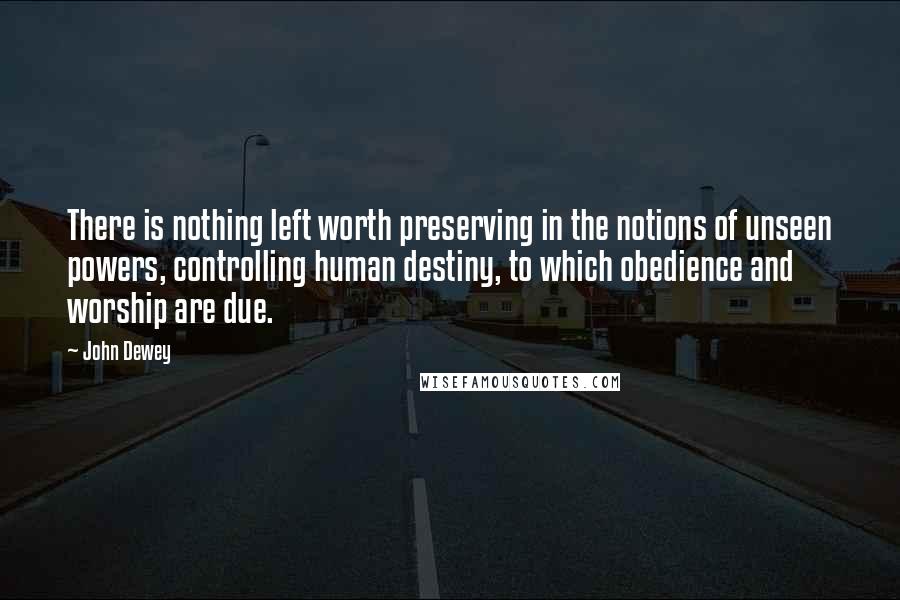 John Dewey Quotes: There is nothing left worth preserving in the notions of unseen powers, controlling human destiny, to which obedience and worship are due.