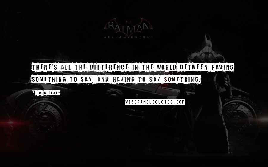 John Dewey Quotes: There's all the difference in the world between having something to say, and having to say something.