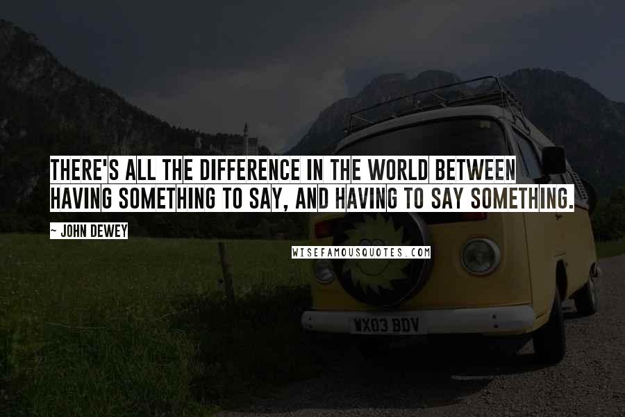 John Dewey Quotes: There's all the difference in the world between having something to say, and having to say something.