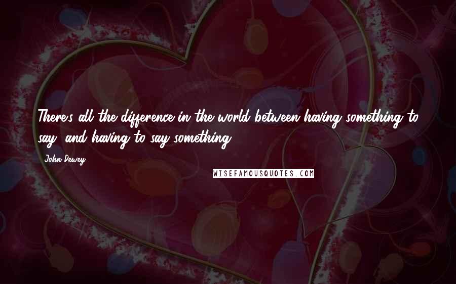 John Dewey Quotes: There's all the difference in the world between having something to say, and having to say something.