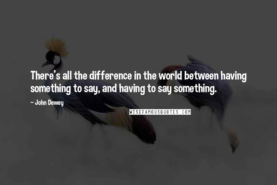 John Dewey Quotes: There's all the difference in the world between having something to say, and having to say something.