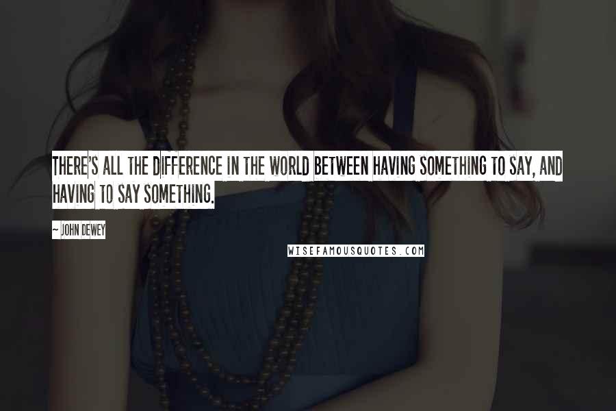 John Dewey Quotes: There's all the difference in the world between having something to say, and having to say something.