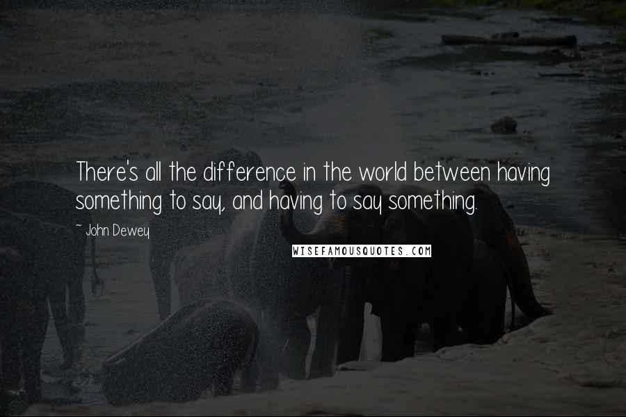 John Dewey Quotes: There's all the difference in the world between having something to say, and having to say something.