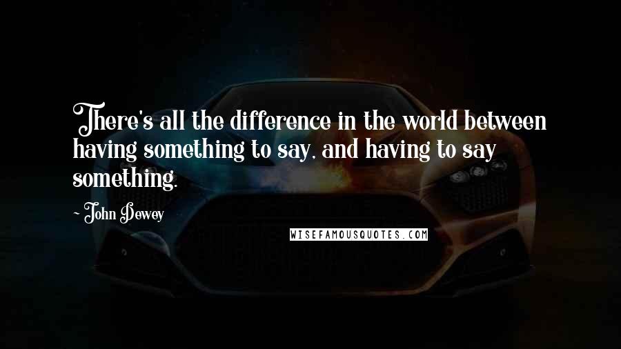 John Dewey Quotes: There's all the difference in the world between having something to say, and having to say something.