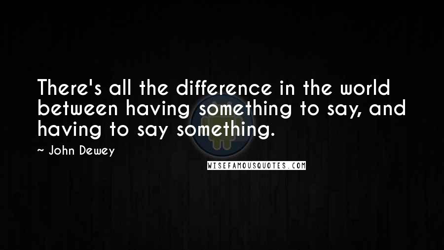 John Dewey Quotes: There's all the difference in the world between having something to say, and having to say something.