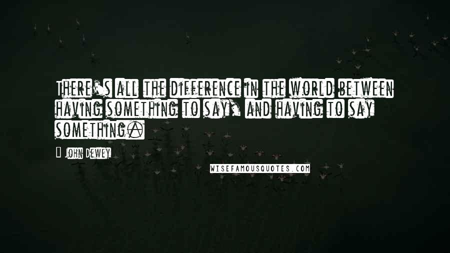 John Dewey Quotes: There's all the difference in the world between having something to say, and having to say something.