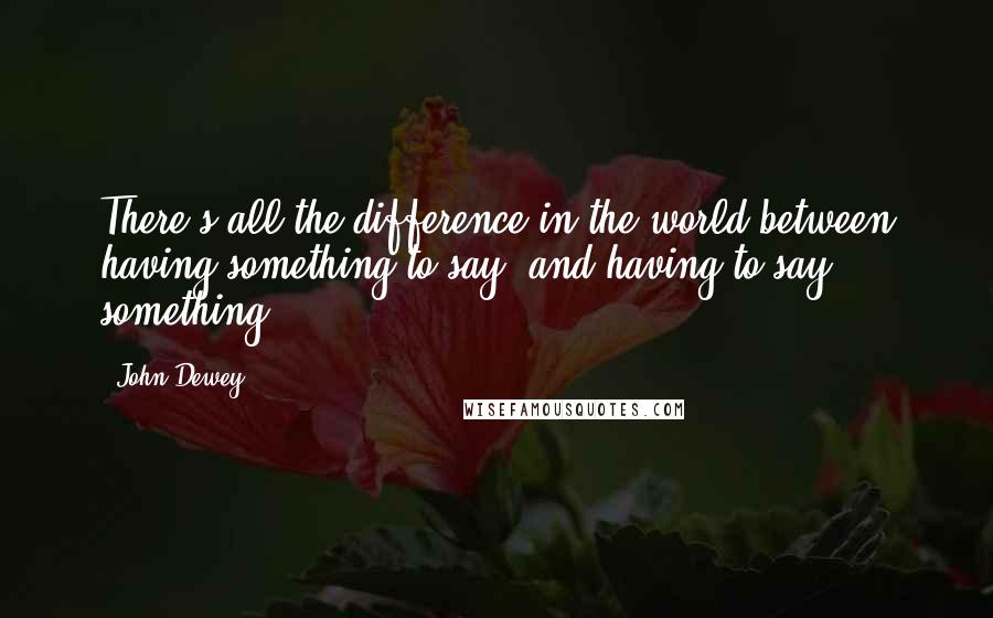 John Dewey Quotes: There's all the difference in the world between having something to say, and having to say something.