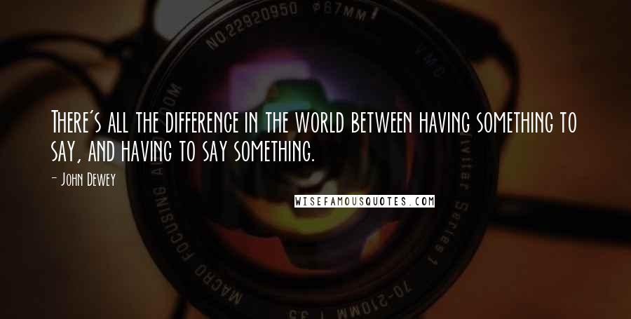 John Dewey Quotes: There's all the difference in the world between having something to say, and having to say something.