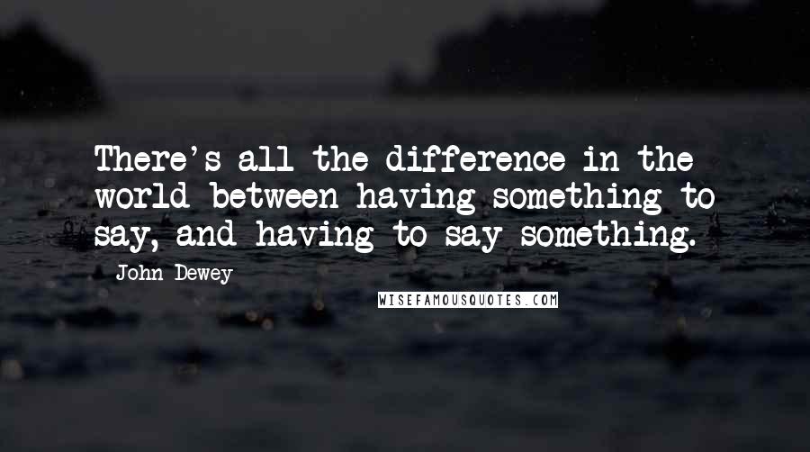 John Dewey Quotes: There's all the difference in the world between having something to say, and having to say something.