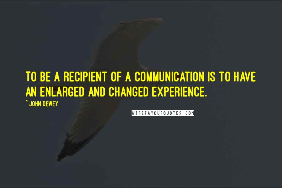 John Dewey Quotes: To be a recipient of a communication is to have an enlarged and changed experience.