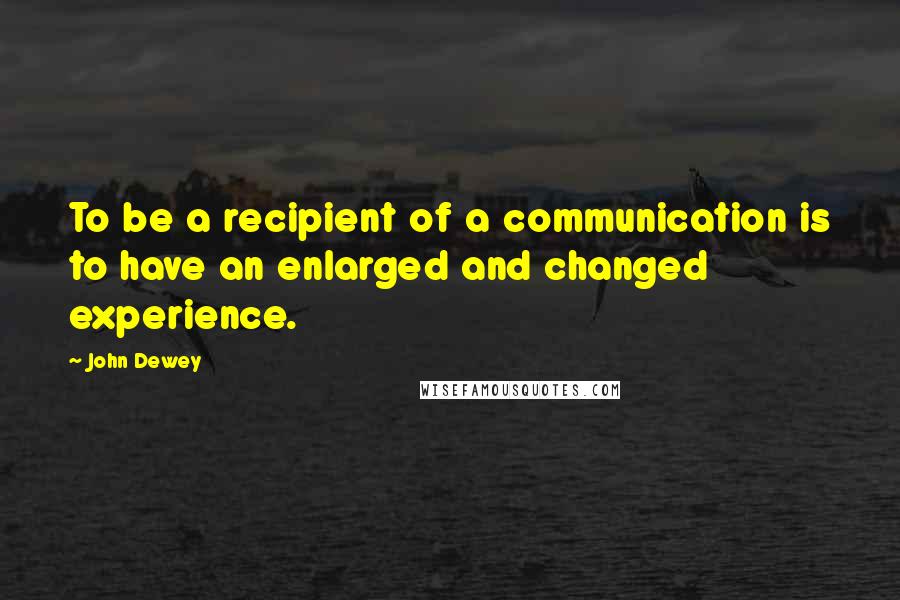 John Dewey Quotes: To be a recipient of a communication is to have an enlarged and changed experience.