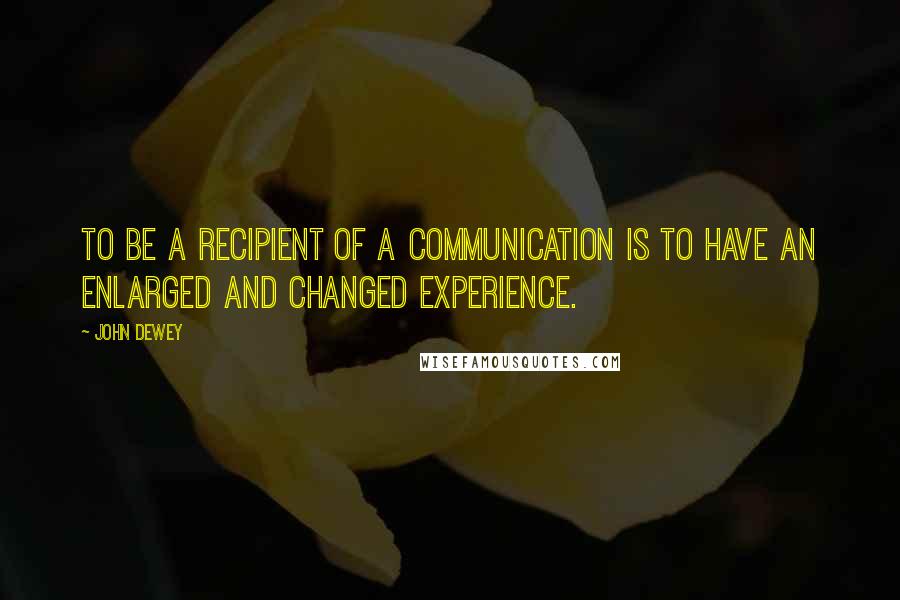 John Dewey Quotes: To be a recipient of a communication is to have an enlarged and changed experience.