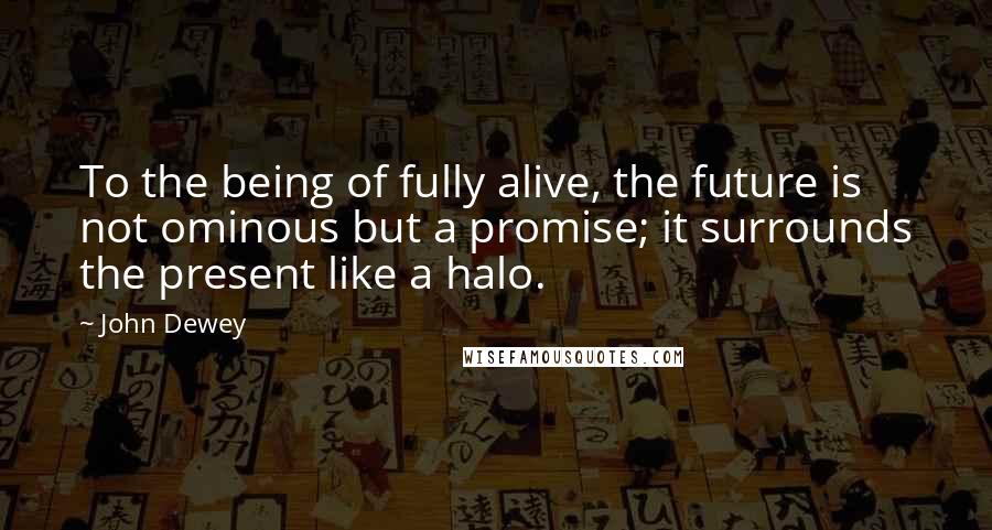 John Dewey Quotes: To the being of fully alive, the future is not ominous but a promise; it surrounds the present like a halo.