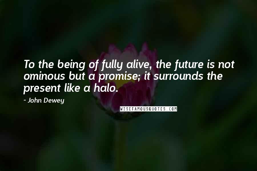 John Dewey Quotes: To the being of fully alive, the future is not ominous but a promise; it surrounds the present like a halo.