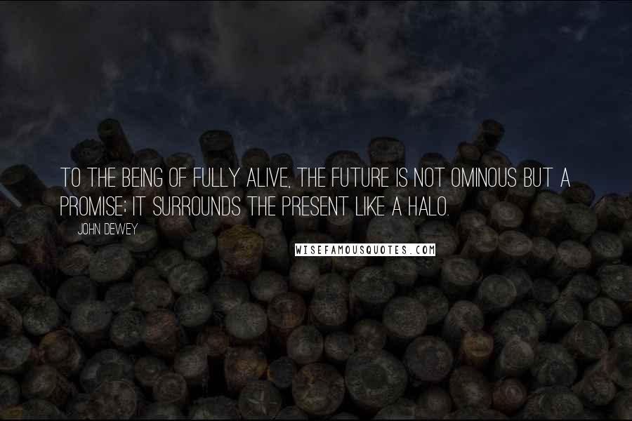 John Dewey Quotes: To the being of fully alive, the future is not ominous but a promise; it surrounds the present like a halo.