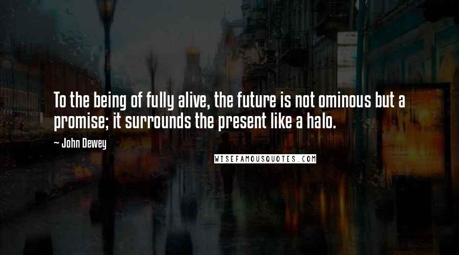John Dewey Quotes: To the being of fully alive, the future is not ominous but a promise; it surrounds the present like a halo.