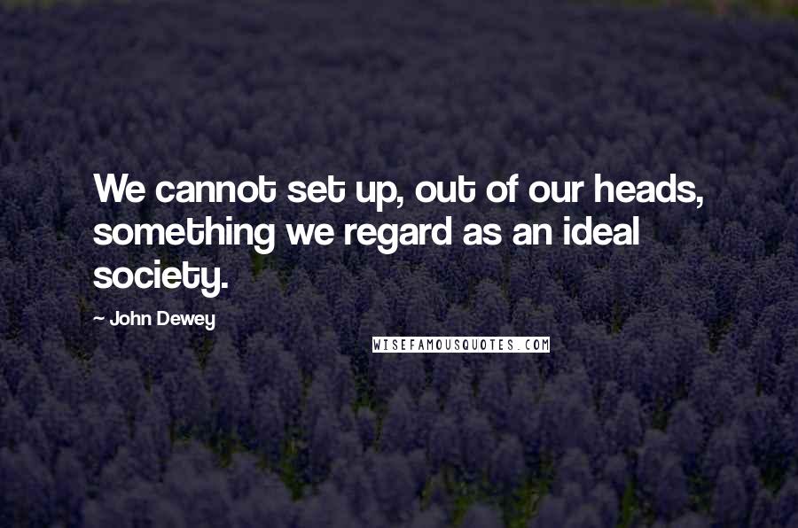 John Dewey Quotes: We cannot set up, out of our heads, something we regard as an ideal society.