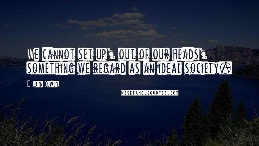 John Dewey Quotes: We cannot set up, out of our heads, something we regard as an ideal society.