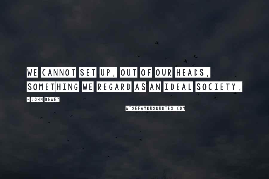 John Dewey Quotes: We cannot set up, out of our heads, something we regard as an ideal society.